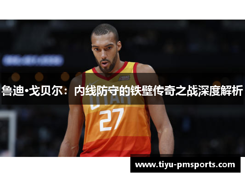 鲁迪·戈贝尔：内线防守的铁壁传奇之战深度解析