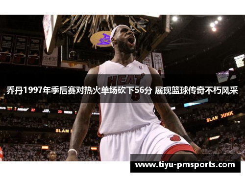 乔丹1997年季后赛对热火单场砍下56分 展现篮球传奇不朽风采