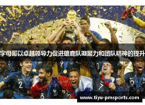 字母哥以卓越领导力促进雄鹿队凝聚力和团队精神的提升