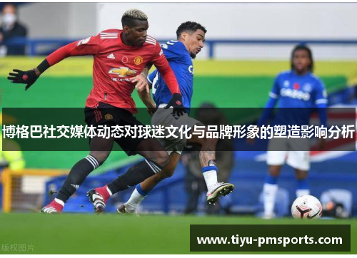 博格巴社交媒体动态对球迷文化与品牌形象的塑造影响分析