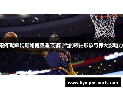 勒布朗詹姆斯如何塑造篮球时代的领袖形象与伟大影响力