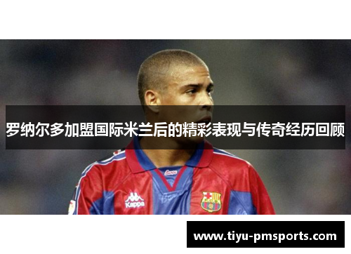 罗纳尔多加盟国际米兰后的精彩表现与传奇经历回顾