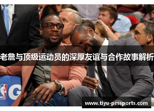 老詹与顶级运动员的深厚友谊与合作故事解析