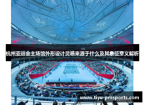 杭州亚运会主场馆外形设计灵感来源于什么及其象征意义解析